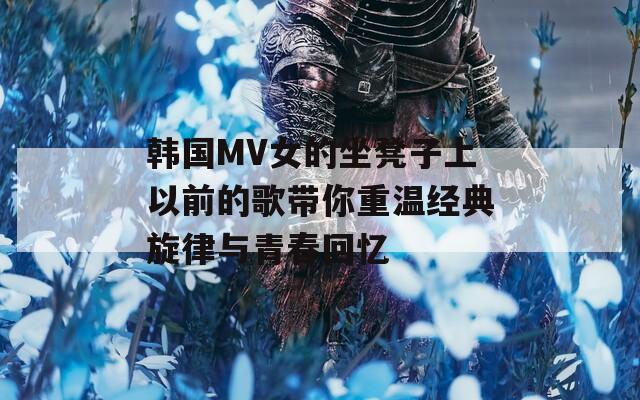 韩国MV女的坐凳子上以前的歌带你重温经典旋律与青春回忆
