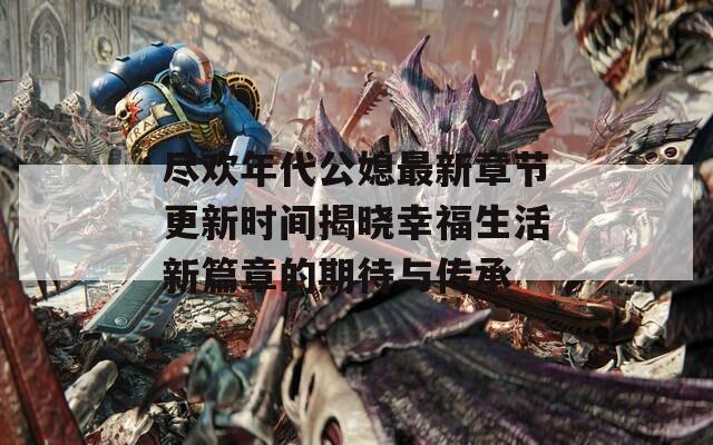 尽欢年代公媳最新章节更新时间揭晓幸福生活新篇章的期待与传承