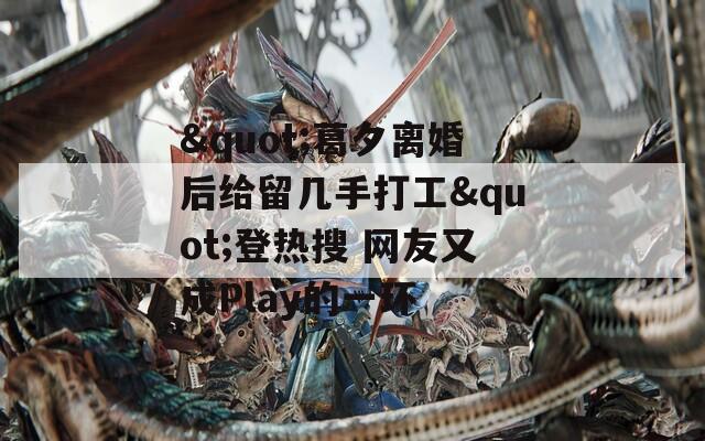 "葛夕离婚后给留几手打工"登热搜 网友又成Play的一环