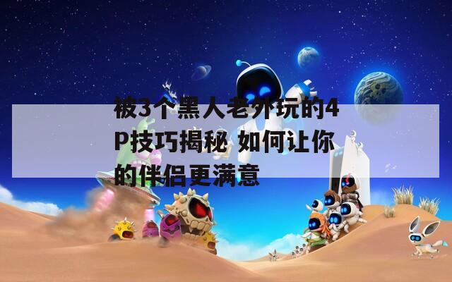 被3个黑人老外玩的4P技巧揭秘 如何让你的伴侣更满意