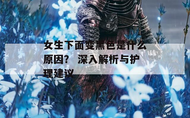 女生下面变黑色是什么原因？ 深入解析与护理建议