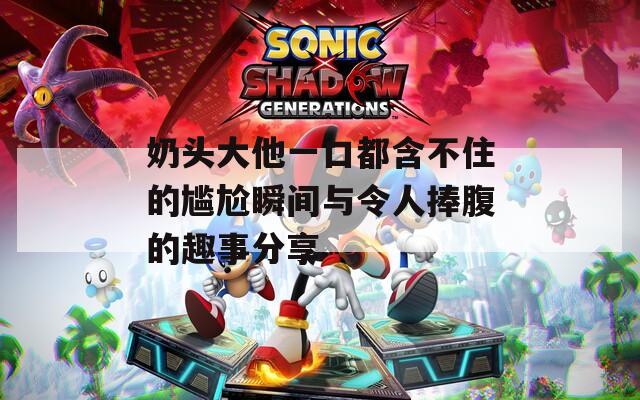奶头大他一口都含不住的尴尬瞬间与令人捧腹的趣事分享
