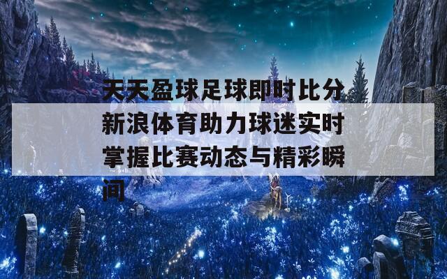 天天盈球足球即时比分新浪体育助力球迷实时掌握比赛动态与精彩瞬间