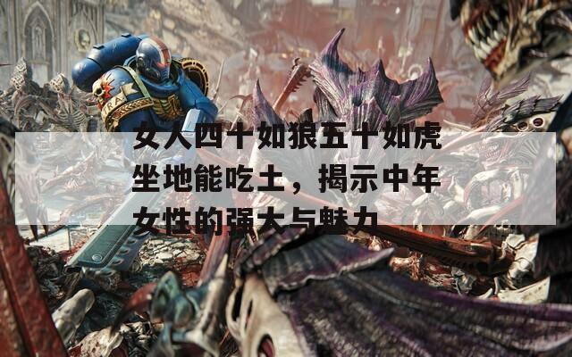 女人四十如狼五十如虎坐地能吃土，揭示中年女性的强大与魅力