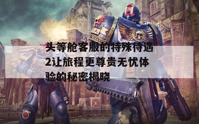 头等舱客服的特殊待遇2让旅程更尊贵无忧体验的秘密揭晓