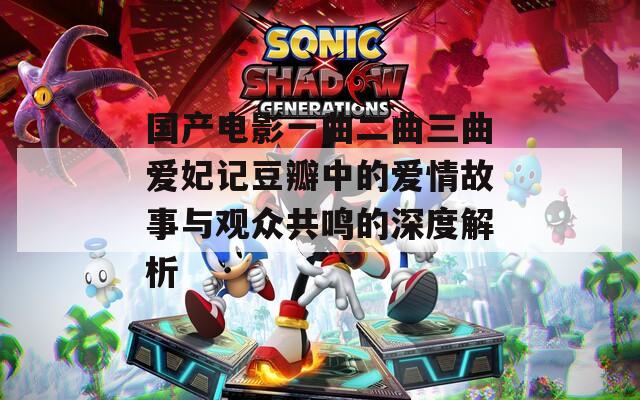 国产电影一曲二曲三曲爱妃记豆瓣中的爱情故事与观众共鸣的深度解析