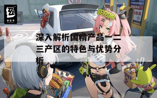 深入解析国精产品一二三产区的特色与优势分析