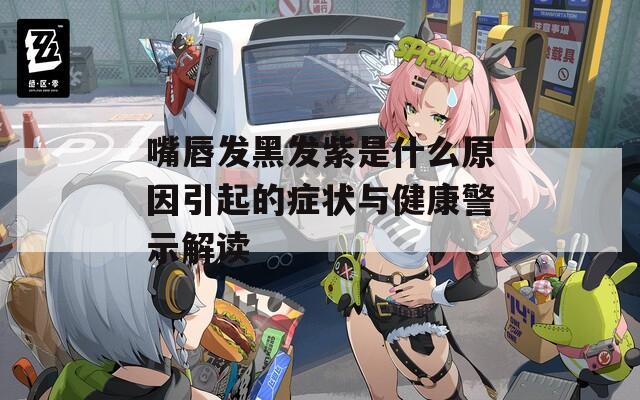 嘴唇发黑发紫是什么原因引起的症状与健康警示解读