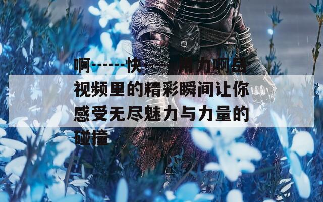 啊┅┅快┅┅用力啊岳视频里的精彩瞬间让你感受无尽魅力与力量的碰撞