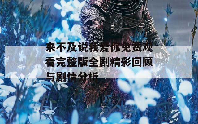 来不及说我爱你免费观看完整版全剧精彩回顾与剧情分析
