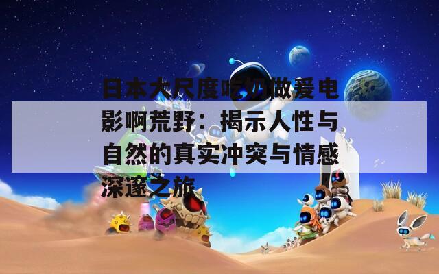 日本大尺度吃奶做爰电影啊荒野：揭示人性与自然的真实冲突与情感深邃之旅