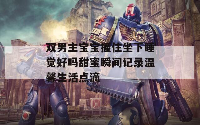 双男主宝宝握住坐下睡觉好吗甜蜜瞬间记录温馨生活点滴