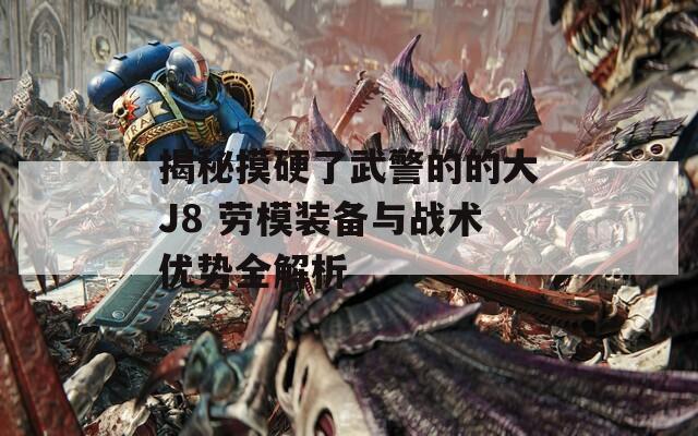 揭秘摸硬了武警的的大J8 劳模装备与战术优势全解析