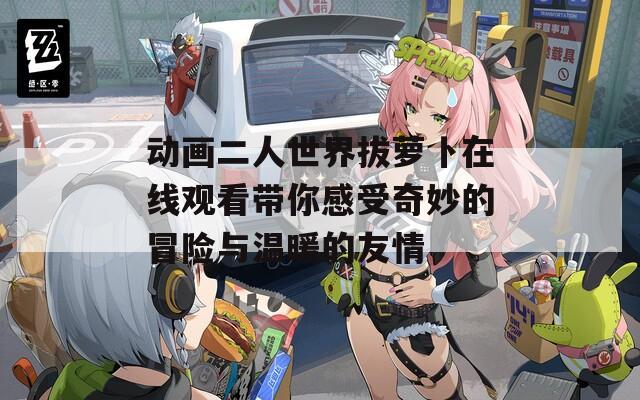 动画二人世界拔萝卜在线观看带你感受奇妙的冒险与温暖的友情