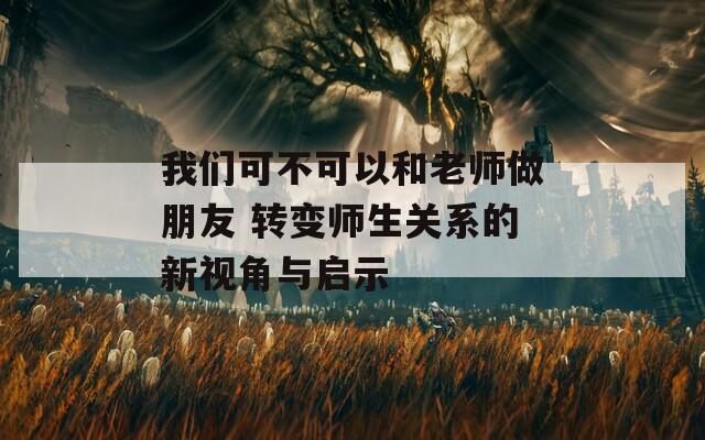 我们可不可以和老师做朋友 转变师生关系的新视角与启示