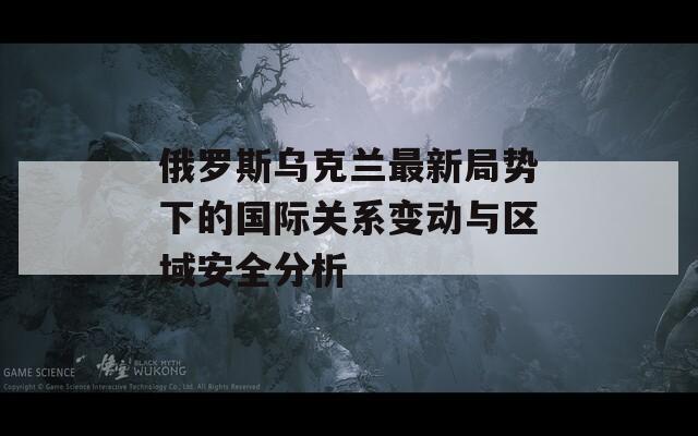 俄罗斯乌克兰最新局势下的国际关系变动与区域安全分析