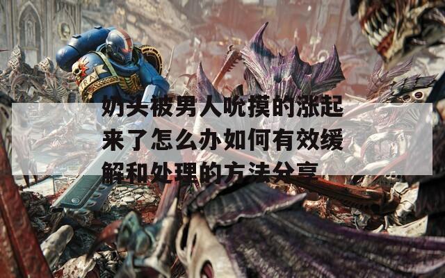 奶头被男人吮摸的涨起来了怎么办如何有效缓解和处理的方法分享