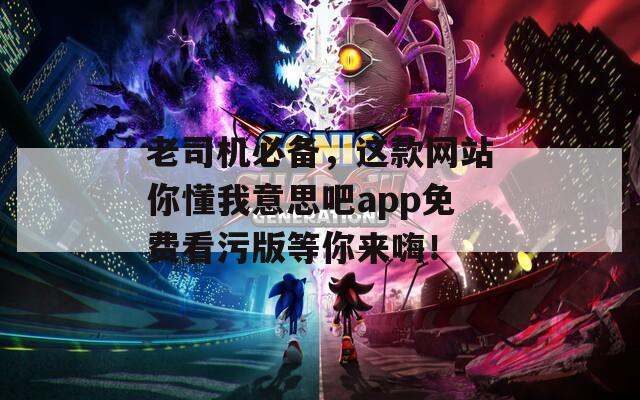 老司机必备，这款网站你懂我意思吧app免费看污版等你来嗨！