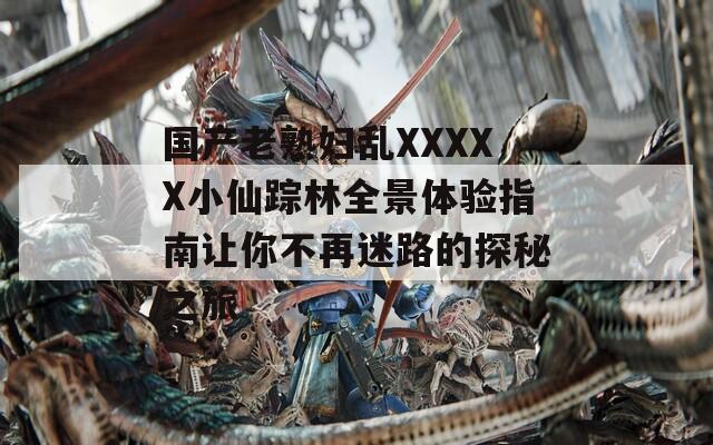 国产老熟妇乱XXXXX小仙踪林全景体验指南让你不再迷路的探秘之旅