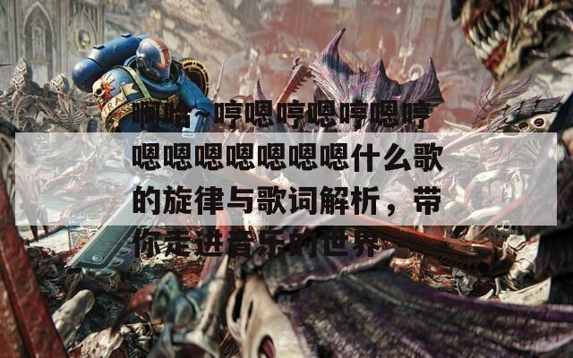 啊哈～哼嗯哼嗯哼嗯哼嗯嗯嗯嗯嗯嗯嗯什么歌的旋律与歌词解析，带你走进音乐的世界