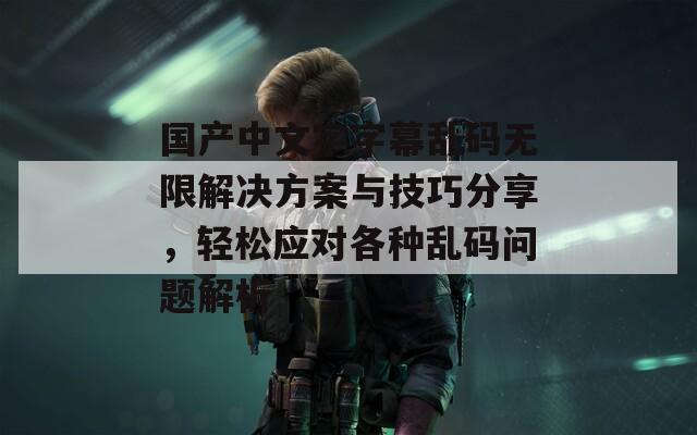 国产中文字字幕乱码无限解决方案与技巧分享，轻松应对各种乱码问题解析