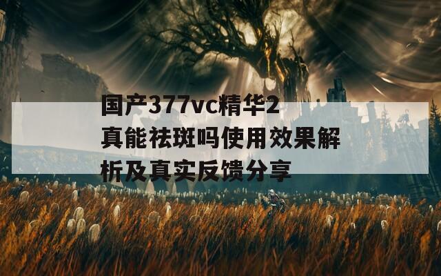 国产377vc精华2真能祛斑吗使用效果解析及真实反馈分享