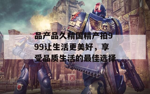 品产品久精国精产拍999让生活更美好，享受品质生活的最佳选择