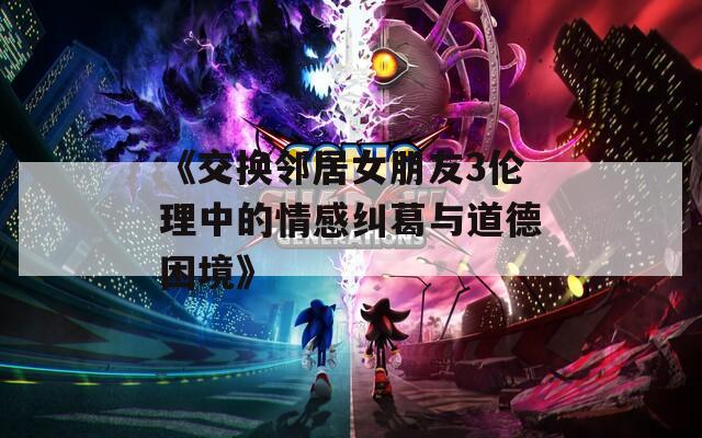 《交换邻居女朋友3伦理中的情感纠葛与道德困境》