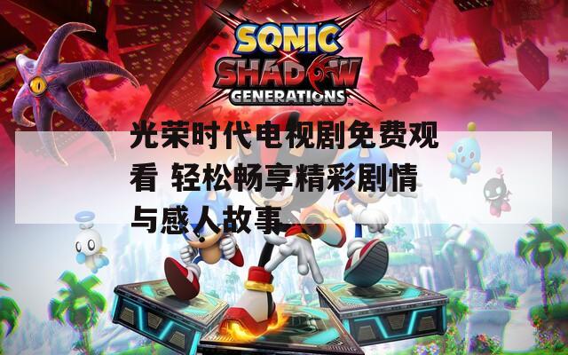 光荣时代电视剧免费观看 轻松畅享精彩剧情与感人故事