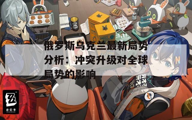 俄罗斯乌克兰最新局势分析：冲突升级对全球局势的影响