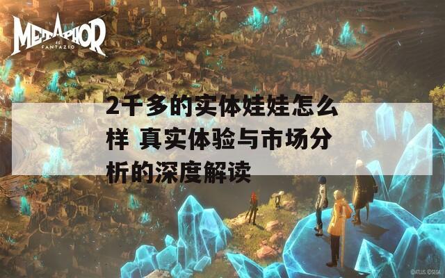 2千多的实体娃娃怎么样 真实体验与市场分析的深度解读