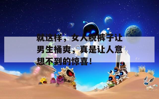 就这样，女人脱裤子让男生桶爽，真是让人意想不到的惊喜！