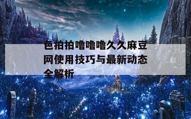 色拍拍噜噜噜久久麻豆网使用技巧与最新动态全解析
