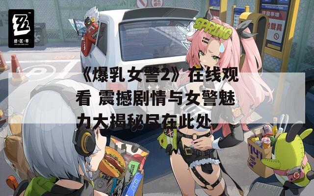 《爆乳女警2》在线观看 震撼剧情与女警魅力大揭秘尽在此处