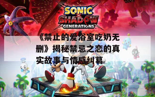 《禁止的爱浴室吃奶无删》揭秘禁忌之恋的真实故事与情感纠葛