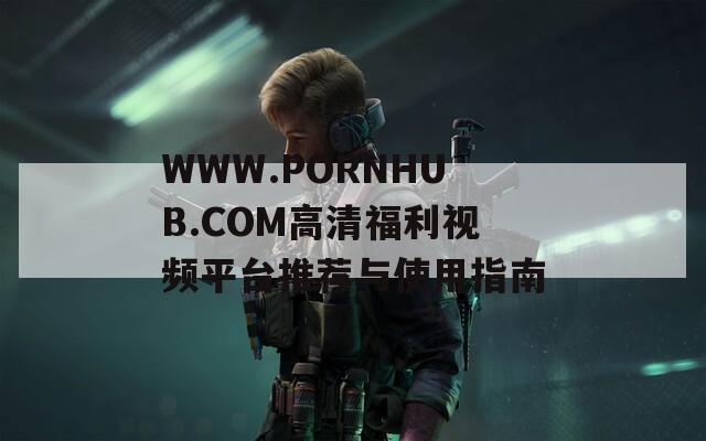 WWW.РОRNHUB.СОМ高清福利视频平台推荐与使用指南