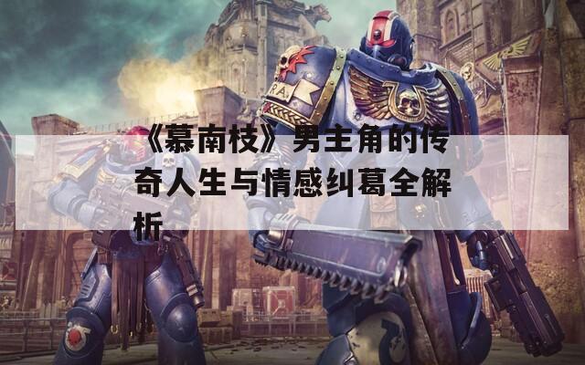《慕南枝》男主角的传奇人生与情感纠葛全解析