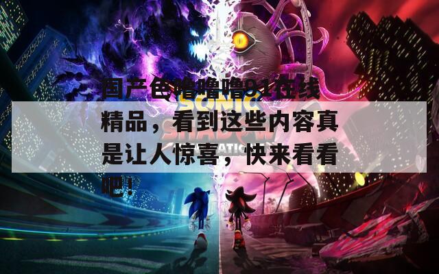 国产色噜噜噜91在线精品，看到这些内容真是让人惊喜，快来看看吧！