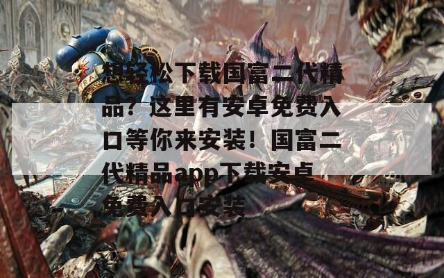 想轻松下载国富二代精品？这里有安卓免费入口等你来安装！国富二代精品app下载安卓免费入口安装