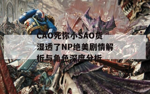 CAO死你小SAO货湿透了NP绝美剧情解析与角色深度分析