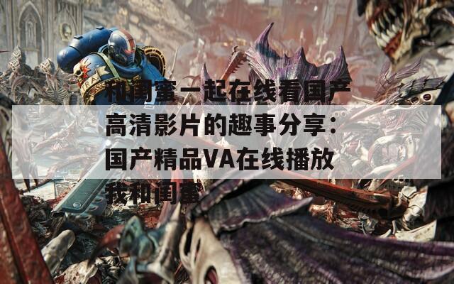 和闺蜜一起在线看国产高清影片的趣事分享：国产精品VA在线播放我和闺蜜