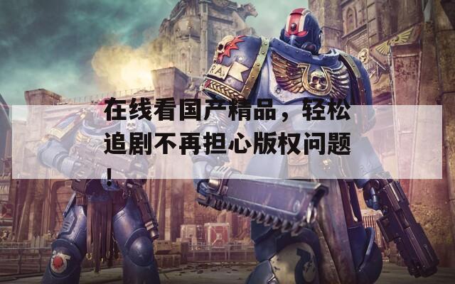 在线看国产精品，轻松追剧不再担心版权问题！