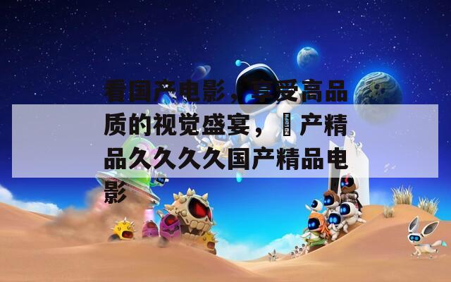看国产电影，享受高品质的视觉盛宴，囯产精品久久久久国产精品电影