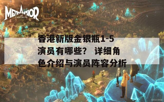 香港新版金银瓶1-5演员有哪些？ 详细角色介绍与演员阵容分析