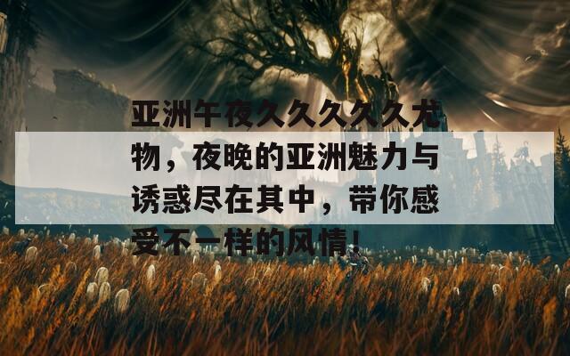 亚洲午夜久久久久久尤物，夜晚的亚洲魅力与诱惑尽在其中，带你感受不一样的风情！