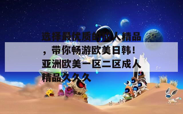 选择最优质的成人精品，带你畅游欧美日韩！亚洲欧美一区二区成人精品久久久