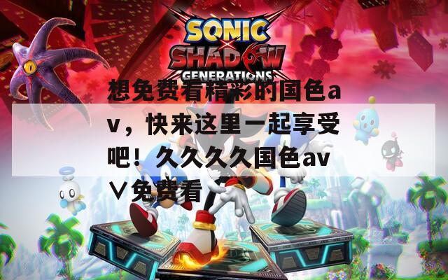 想免费看精彩的国色av，快来这里一起享受吧！久久久久国色av∨免费看