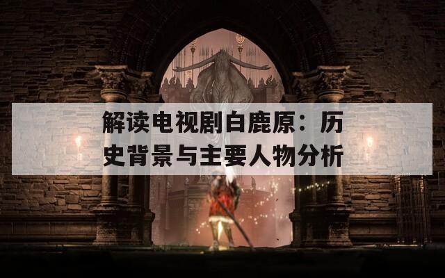 解读电视剧白鹿原：历史背景与主要人物分析