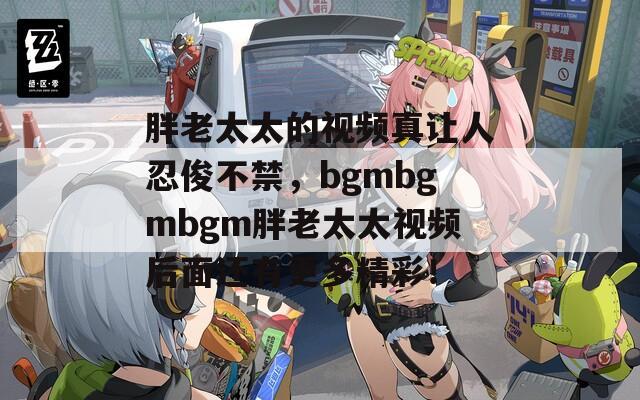 胖老太太的视频真让人忍俊不禁，bgmbgmbgm胖老太太视频后面还有更多精彩！