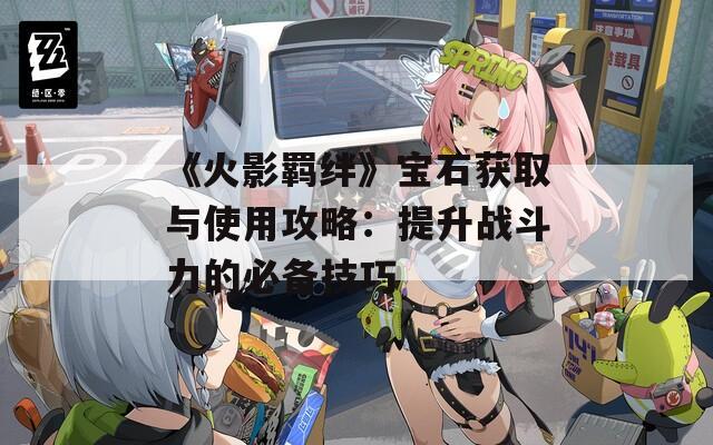 《火影羁绊》宝石获取与使用攻略：提升战斗力的必备技巧